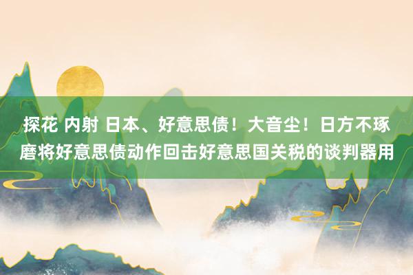 探花 内射 日本、好意思债！大音尘！日方不琢磨将好意思债动作回击好意思国关税的谈判器用