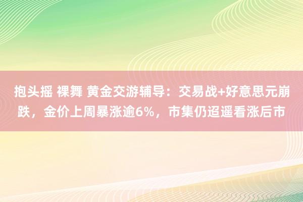 抱头摇 裸舞 黄金交游辅导：交易战+好意思元崩跌，金价上周暴涨逾6%，市集仍迢遥看涨后市