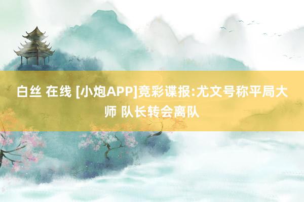 白丝 在线 [小炮APP]竞彩谍报:尤文号称平局大师 队长转会离队