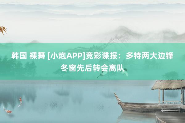 韩国 裸舞 [小炮APP]竞彩谍报：多特两大边锋冬窗先后转会离队