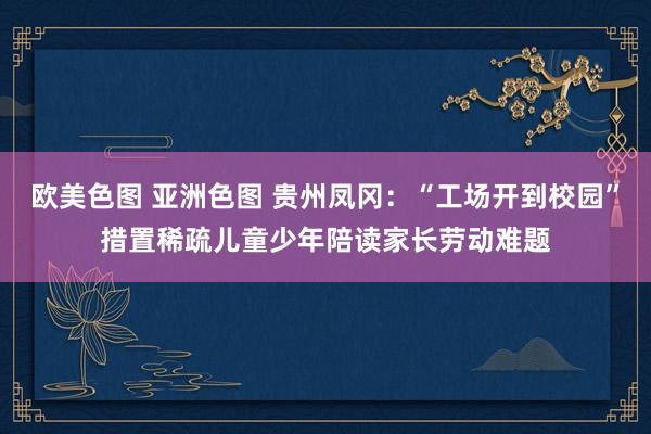 欧美色图 亚洲色图 贵州凤冈：“工场开到校园”措置稀疏儿童少年陪读家长劳动难题