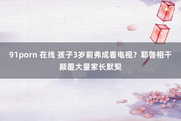 91porn 在线 孩子3岁前弗成看电视？耶鲁相干颠覆大量家长默契