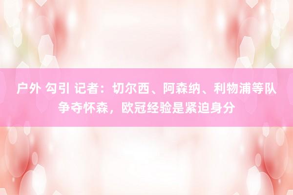 户外 勾引 记者：切尔西、阿森纳、利物浦等队争夺怀森，欧冠经验是紧迫身分