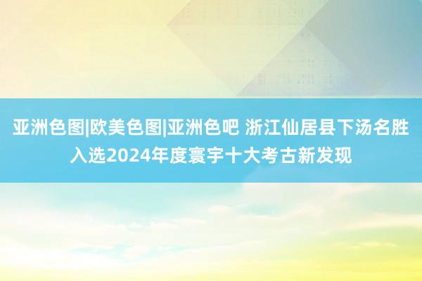 亚洲色图|欧美色图|亚洲色吧 浙江仙居县下汤名胜入选2024年度寰宇十大考古新发现