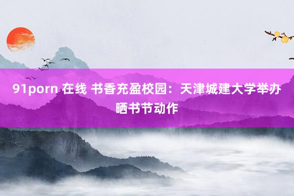 91porn 在线 书香充盈校园：天津城建大学举办晒书节动作