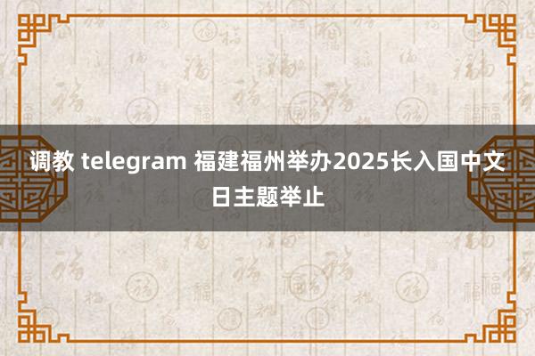 调教 telegram 福建福州举办2025长入国中文日主题举止