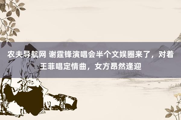 农夫导航网 谢霆锋演唱会半个文娱圈来了，对着王菲唱定情曲，女方昂然逢迎