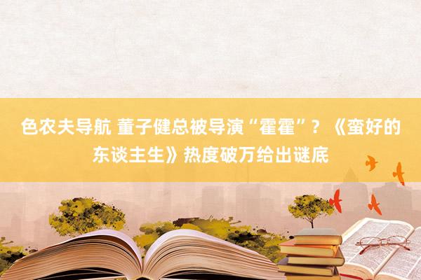 色农夫导航 董子健总被导演“霍霍”？《蛮好的东谈主生》热度破万给出谜底