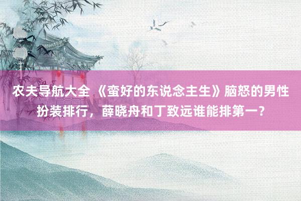 农夫导航大全 《蛮好的东说念主生》脑怒的男性扮装排行，薛晓舟和丁致远谁能排第一？