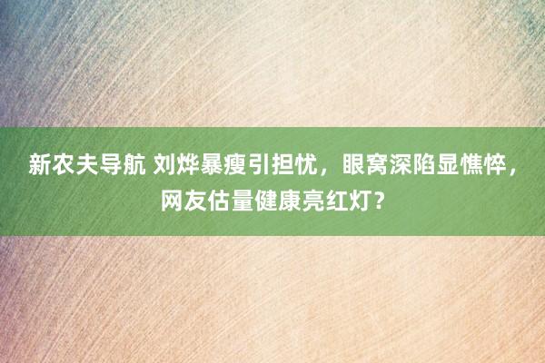 新农夫导航 刘烨暴瘦引担忧，眼窝深陷显憔悴，网友估量健康亮红灯？