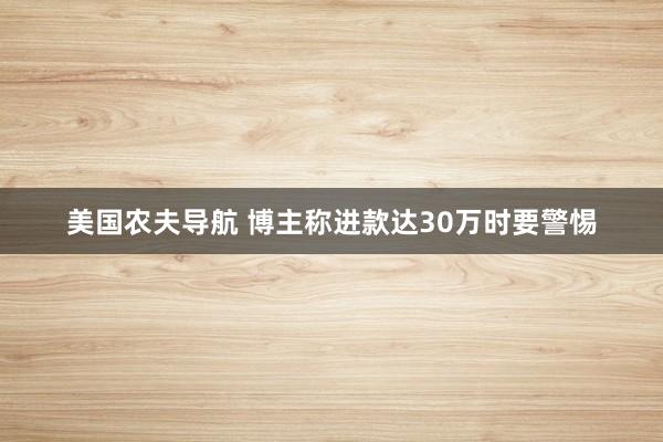 美国农夫导航 博主称进款达30万时要警惕