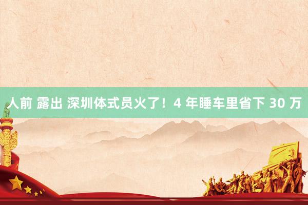 人前 露出 深圳体式员火了！4 年睡车里省下 30 万