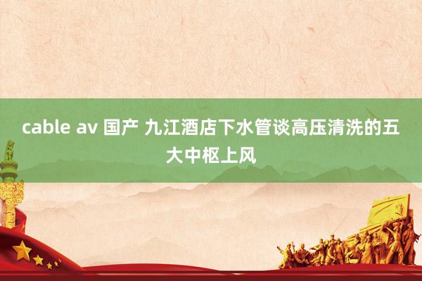 cable av 国产 九江酒店下水管谈高压清洗的五大中枢上风