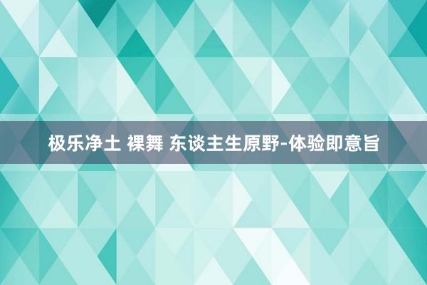 极乐净土 裸舞 东谈主生原野-体验即意旨