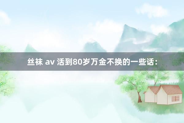 丝袜 av 活到80岁万金不换的一些话：