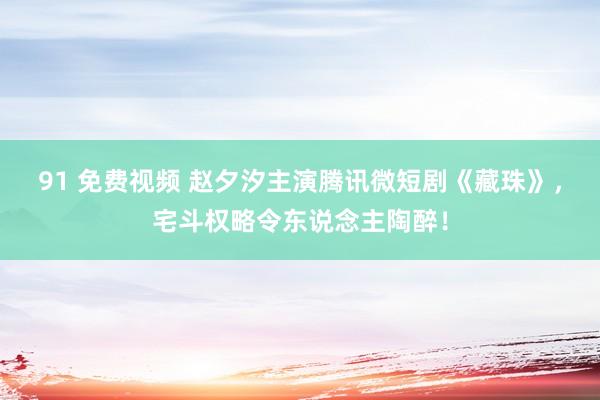 91 免费视频 赵夕汐主演腾讯微短剧《藏珠》，宅斗权略令东说念主陶醉！